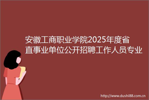 安徽工商职业学院2025年度省直事业单位公开招聘工作人员专业测试及有关工作实施方案