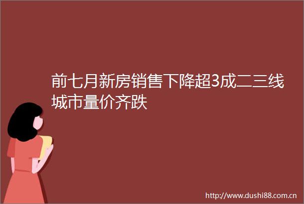 前七月新房销售下降超3成二三线城市量价齐跌