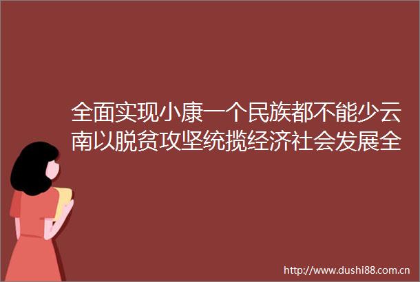全面实现小康一个民族都不能少云南以脱贫攻坚统揽经济社会发展全局促进民族地区加快发展