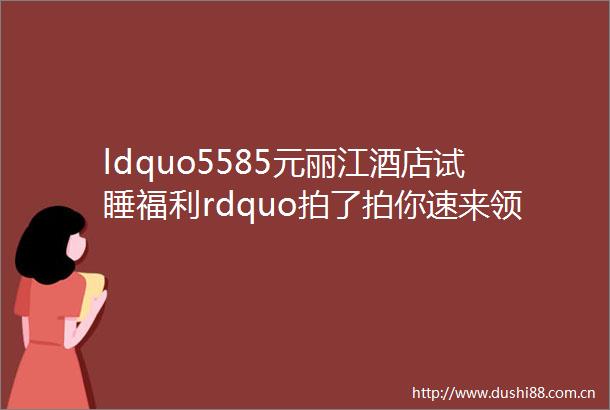 ldquo5585元丽江酒店试睡福利rdquo拍了拍你速来领取