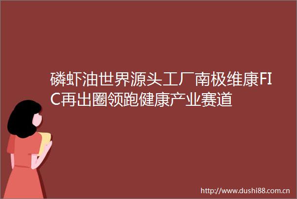 磷虾油世界源头工厂南极维康FIC再出圈领跑健康产业赛道