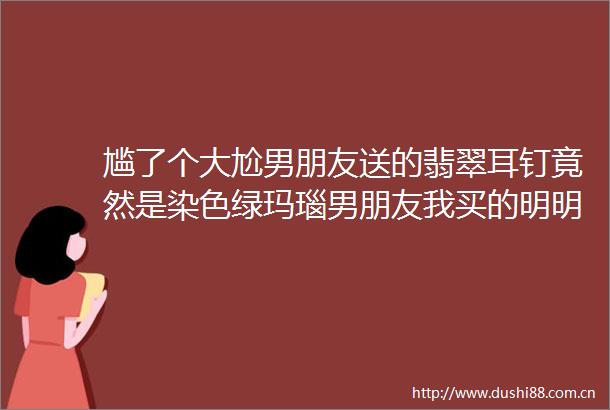 尴了个大尬男朋友送的翡翠耳钉竟然是染色绿玛瑙男朋友我买的明明是翡翠helliphellip