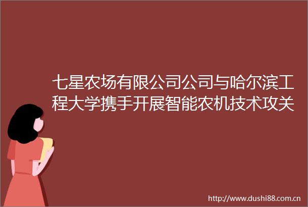 七星农场有限公司公司与哈尔滨工程大学携手开展智能农机技术攻关