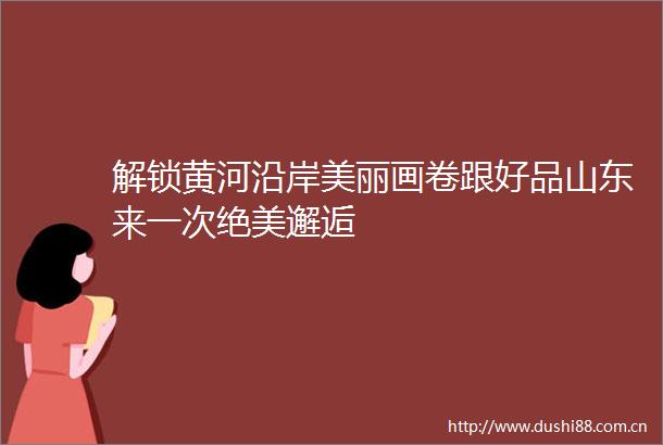 解锁黄河沿岸美丽画卷跟好品山东来一次绝美邂逅