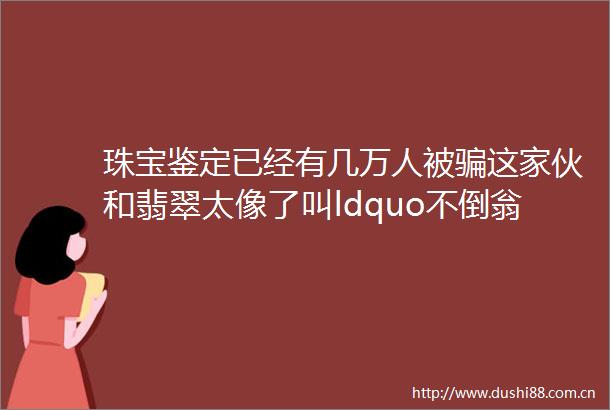 珠宝鉴定已经有几万人被这家伙和翡翠太像了叫ldquo不倒翁rdquo