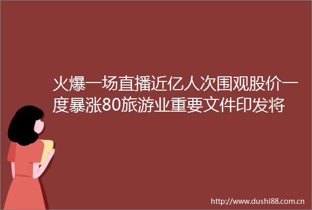 火爆一场直播近亿人次围观股价一度暴涨80旅游业重要文件印发将优化假日分布格局北上资金加仓5股