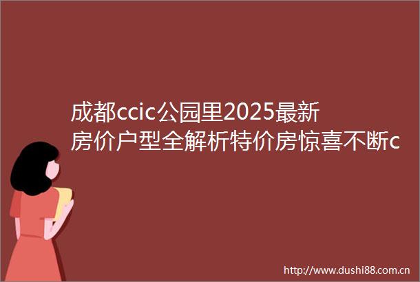 成都ccic公园里2025最新房价户型全解析特价房惊喜不断ccic公园里售楼处电话