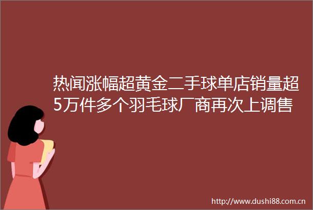 热闻涨幅超黄金二手球单店销量超5万件多个羽毛球厂商再次上调售价你囤球了吗