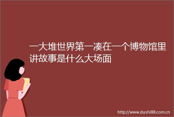 一大堆世界第一凑在一个博物馆里讲故事是什么大场面