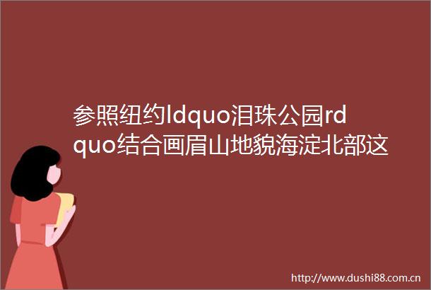 参照纽约ldquo泪珠公园rdquo结合画眉山地貌海淀北部这里将打造城市核心生活区