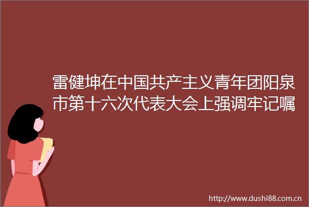 雷健坤在共产主义青年团阳泉市第十六次代表大会上强调牢记嘱托砥砺奋进为全方位推动高质量发展贡献青春力量