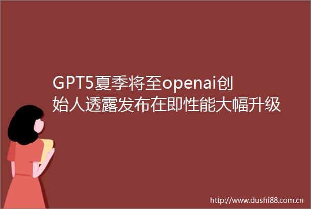 GPT5夏季将至openai创始人透露发布在即性能大幅升级