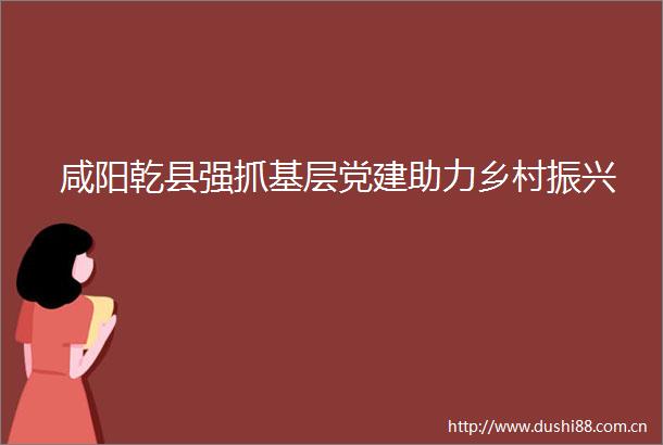 咸阳乾县强抓基层党建助力乡村振兴