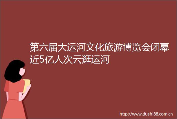 第六届大运河文化旅游博览会闭幕近5亿人次云逛运河