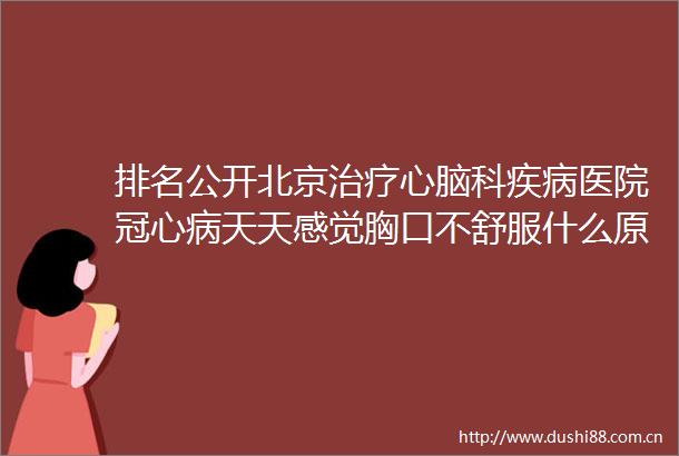 排名公开北京治疗心脑科疾病医院冠心病天天感觉胸口不舒服什么原因怎么办