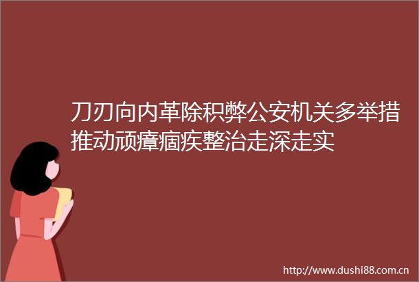 刀刃向内革除积弊机关多举措推动顽瘴痼疾整治走深走实