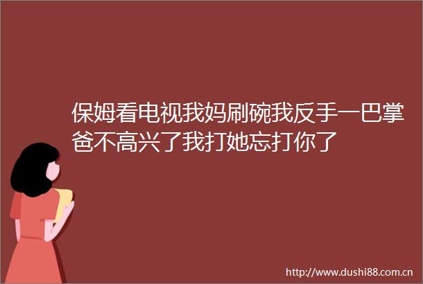 保姆看电视我妈刷碗我反手一巴掌爸不高兴了我打她忘打你了