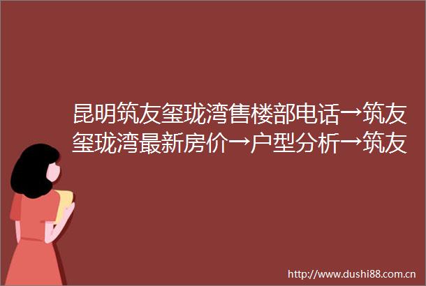 昆明筑友玺珑湾售楼部电话→筑友玺珑湾最新房价→户型分析→筑友玺珑湾属于什么档次→开发商介绍→附售楼部详细资料