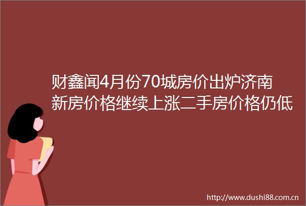 财鑫闻4月份70城房价出炉济南新房价格继续上涨二手房价格仍低于去年同期
