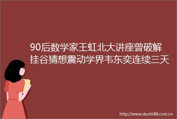 90后数学家王虹北大讲座曾破解挂谷猜想震动学界韦东奕连续三天前排听讲并交流