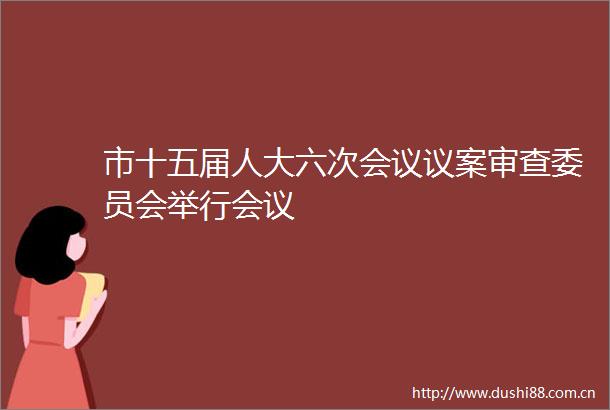 市十五届人大六次会议议案审查委员会举行会议