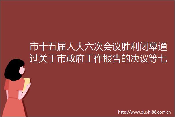 市十五届人大六次会议胜利闭幕通过关于市工作报告的决议等七项决议