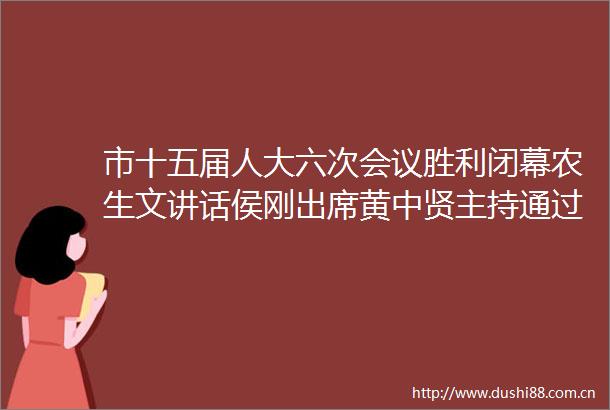 市十五届人大六次会议胜利闭幕农生文讲话侯刚出席黄中贤主持通过关于工作报告的决议等六项决议