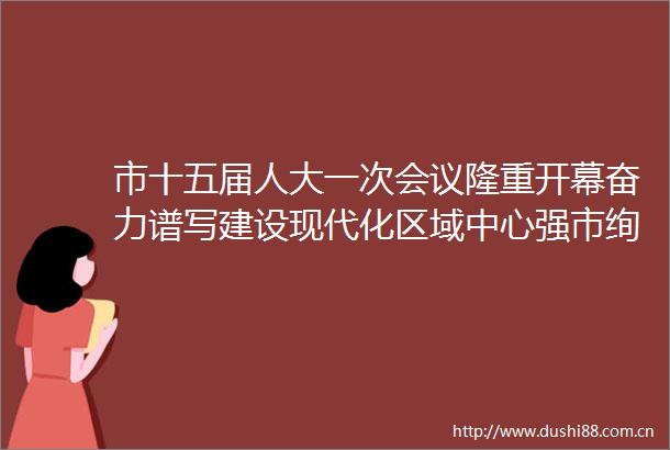市十五届人大一次会议隆重开幕奋力谱写建设现代化区域中心强市绚丽篇章