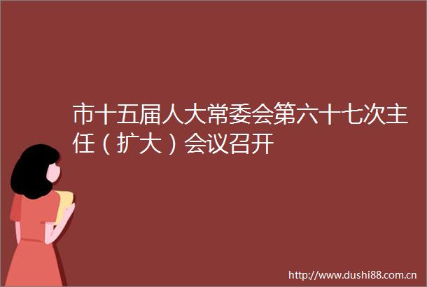 市十五届人大常委会第六十七次主任（扩大）会议召开