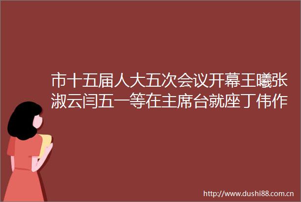 市十五届人大五次会议开幕王曦张淑云闫五一等在台就座丁伟作工作报告刘辰彦主持