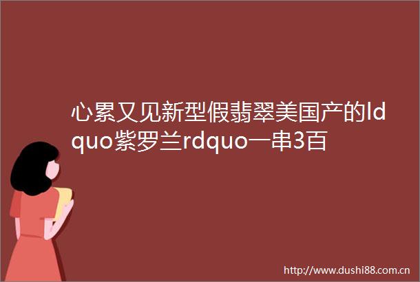 心累又见新型假翡翠美国产的ldquo紫罗兰rdquo一串3百还带证书