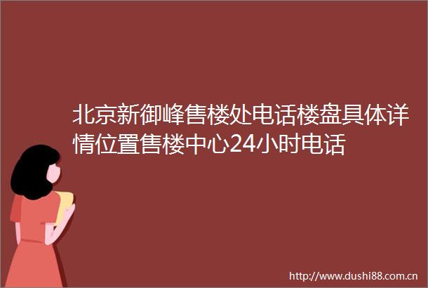 北京新御峰售楼处电话楼盘具体详情位置售楼中心24小时电话