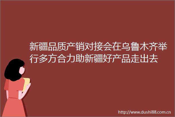 新疆品质产销对接会在乌鲁木齐举行多方合力助新疆好产品走出去