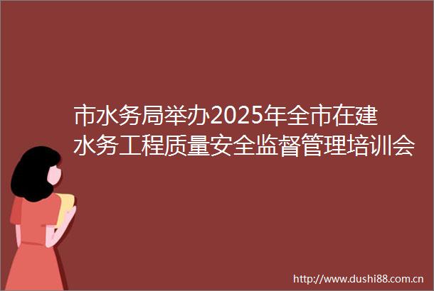 市水务局举办2025年全市在建水务工程质量安全监督管理培训会议
