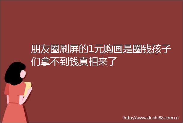 朋友圈刷屏的1元购画是圈钱孩子们拿不到钱真相来了