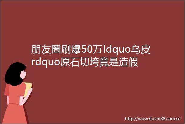 朋友圈刷爆50万ldquo乌皮rdquo原石切垮竟是