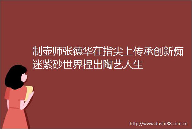 制壶师张德华在指尖上传承创新痴迷紫砂世界捏出陶艺人生