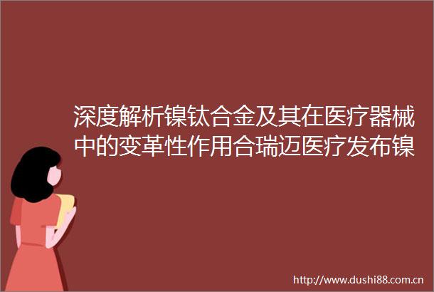 深度解析镍钛合金及其在医疗器械中的变革性作用合瑞迈医疗发布镍钛合金白皮书