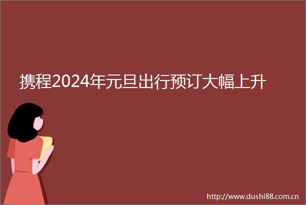 携程2024年元旦出行预订大幅上升