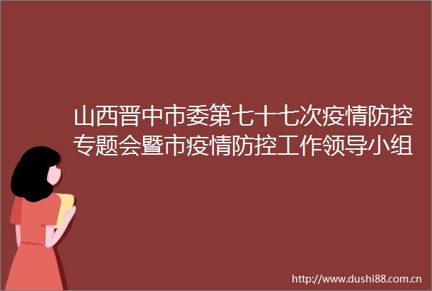 山西晋中市委第七十七次疫情防控专题会暨市疫情防控工作小组会议召开