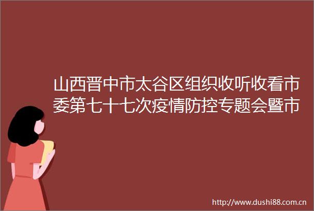 山西晋中市太谷区组织收听收看市委第七十七次疫情防控专题会暨市疫情防控工作小组会议