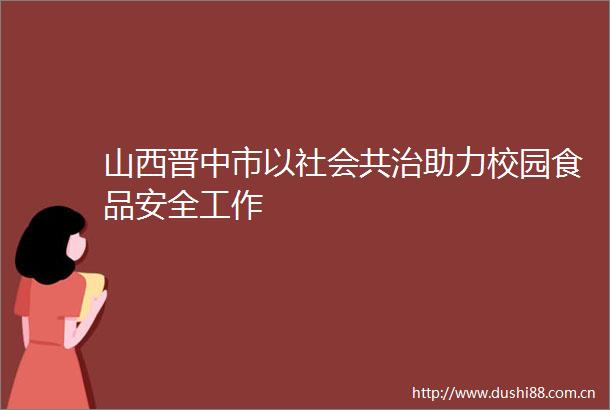 山西晋中市以社会共治助力校园食品安全工作