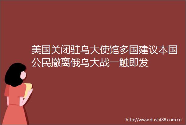 美国关闭驻乌大使馆多国建议本国公民撤离俄乌大战一触即发