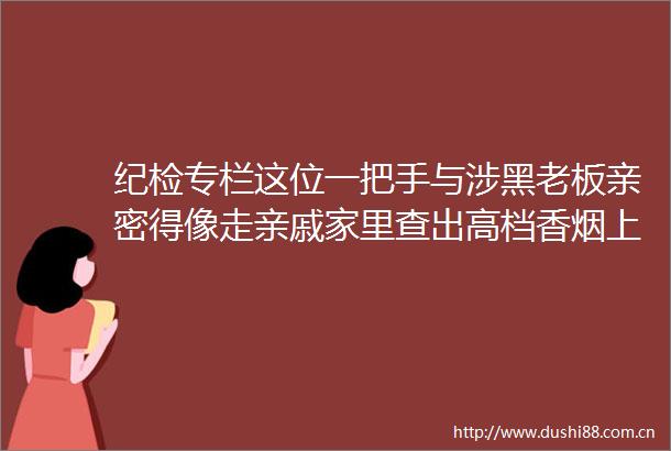 纪检专栏这位一把手与涉黑老板亲密得像走亲戚家里查出高档香烟上千条名酒上百件