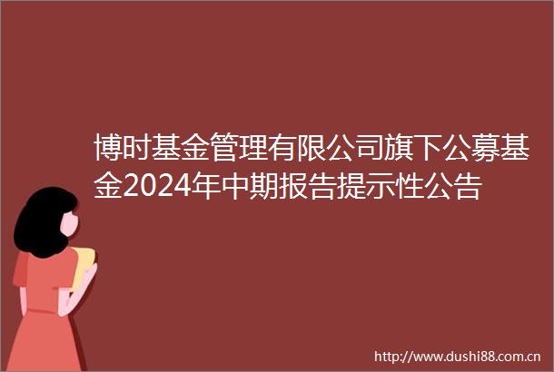 博时基金管理有限公司旗下公募基金2024年中期报告提示性公告
