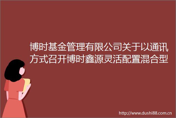 博时基金管理有限公司关于以通讯方式召开博时鑫源灵活配置混合型证券投资基金基金份额持有人大会的第一次提示公告
