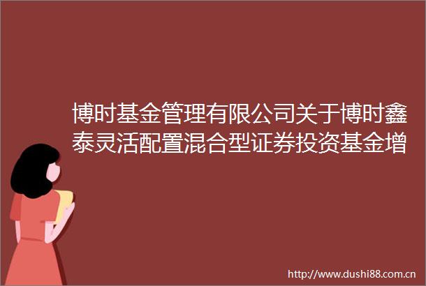 博时基金管理有限公司关于博时鑫泰灵活配置混合型证券投资基金增加D类基金份额等修改基金合同和托管协议的公告