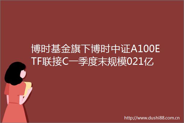 博时基金旗下博时中证A100ETF联接C一季度末规模021亿元环比减少810