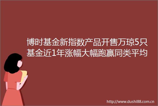 博时基金新指数产品开售万琼5只基金近1年涨幅大幅跑赢同类平均