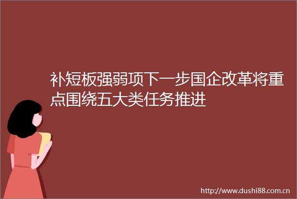 补短板强弱项下一步国企改革将重点围绕五大类任务推进